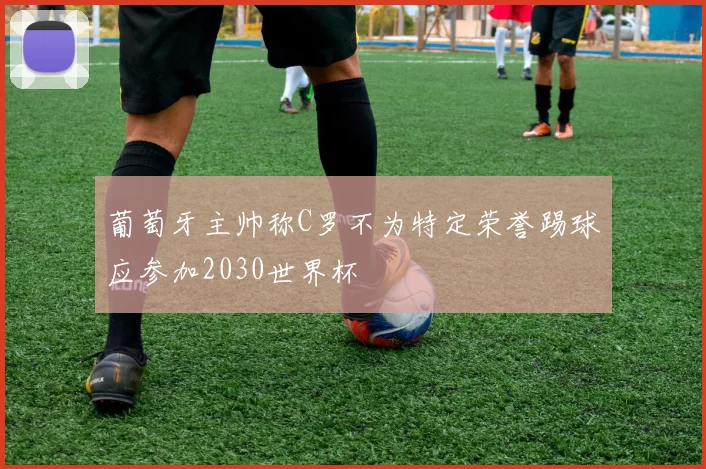 葡萄牙主帅称C罗不为特定荣誉踢球应参加2030世界杯