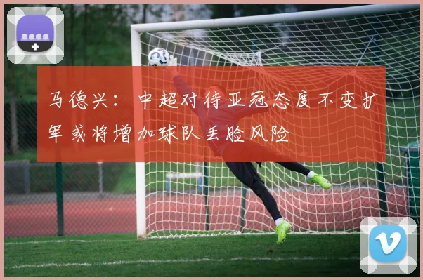 马德兴：中超对待亚冠态度不变扩军或将增加球队丢脸风险