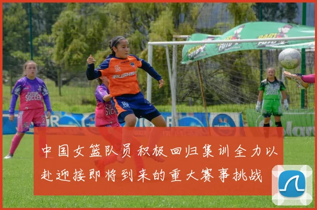 中国女篮队员积极回归集训全力以赴迎接即将到来的重大赛事挑战