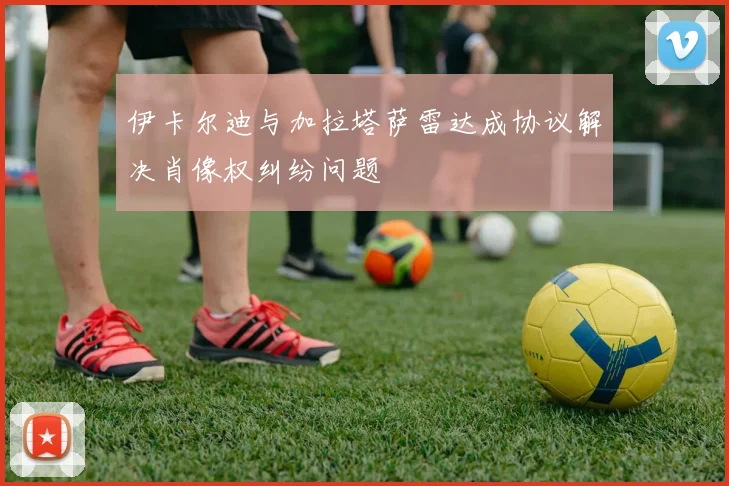 伊卡尔迪与加拉塔萨雷达成协议解决肖像权纠纷问题