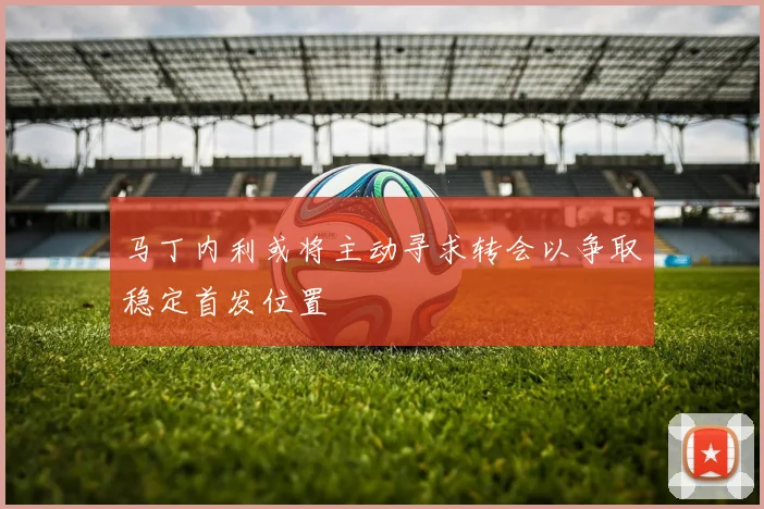 马丁内利或将主动寻求转会以争取稳定首发位置