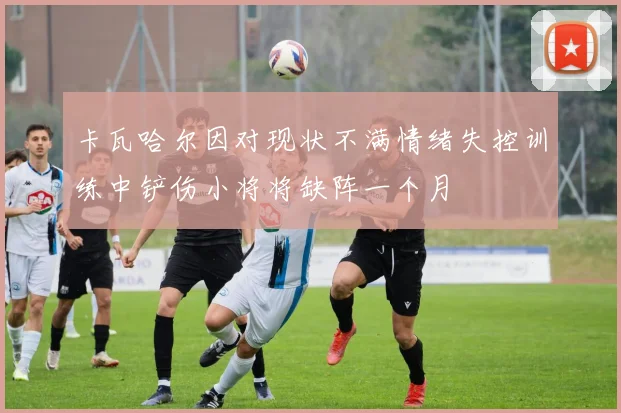 卡瓦哈尔因对现状不满情绪失控训练中铲伤小将将缺阵一个月