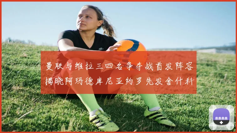曼联与维拉三四名争夺战首发阵容揭晓阿玛德库尼亚约罗先发舍什科替补出战