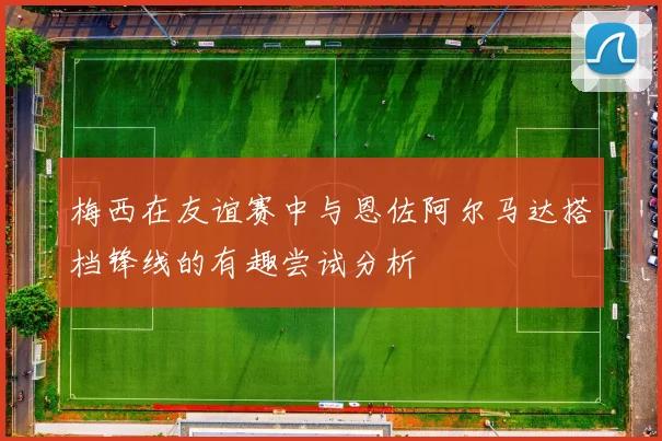梅西在友谊赛中与恩佐阿尔马达搭档锋线的有趣尝试分析