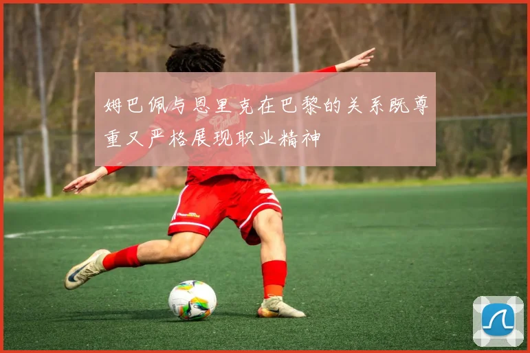 姆巴佩与恩里克在巴黎的关系既尊重又严格展现职业精神