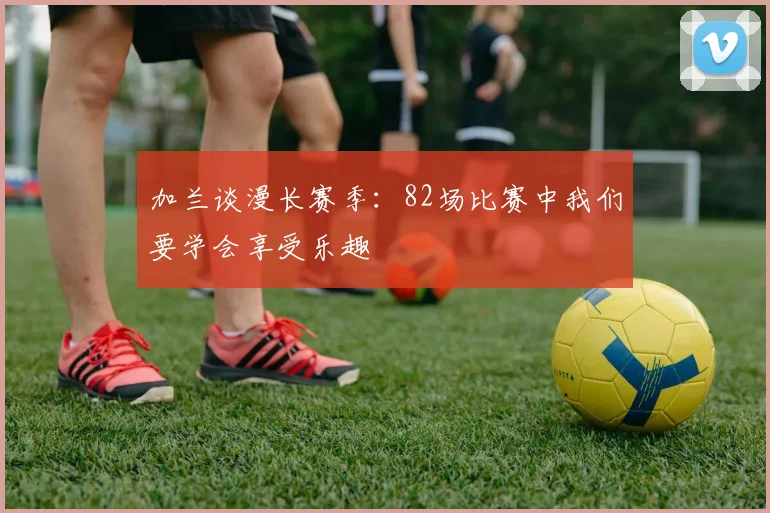 加兰谈漫长赛季：82场比赛中我们要学会享受乐趣